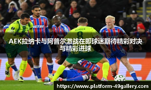 AEK拉纳卡与阿普尔激战在即球迷期待精彩对决与精彩进球